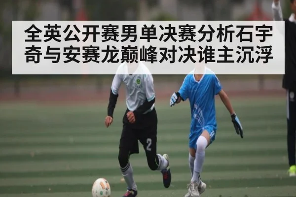 全英公开赛男单决赛分析石宇奇与安赛龙巅峰对决谁主沉浮